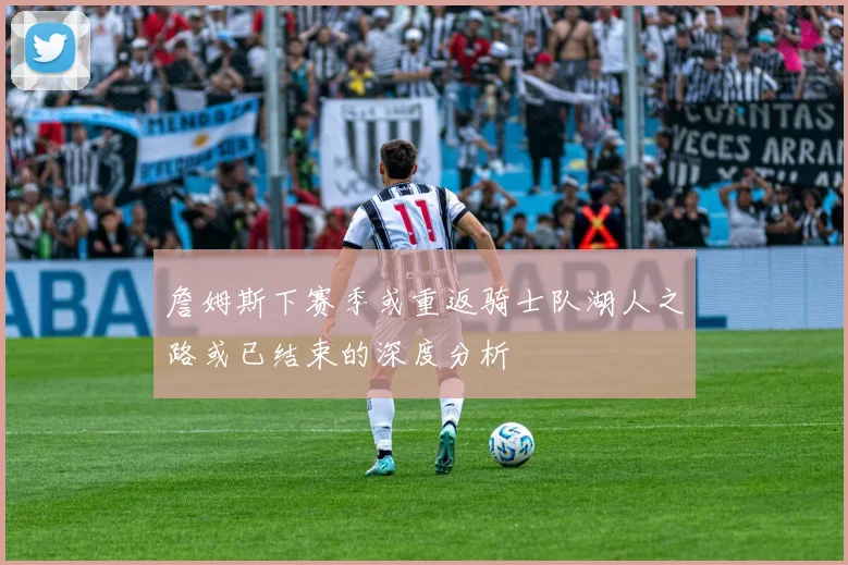 詹姆斯下赛季或重返骑士队湖人之路或已结束的深度分析