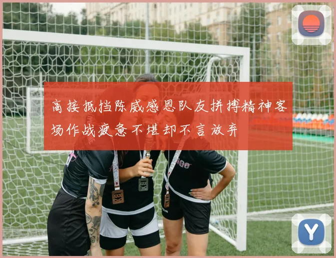 高接抵挡陈威感恩队友拼搏精神客场作战疲惫不堪却不言放弃