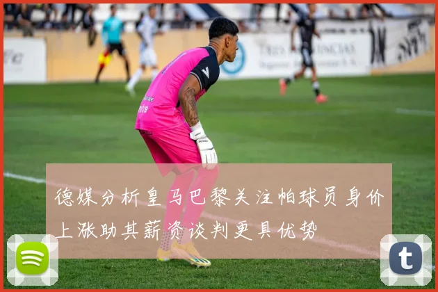 德媒分析皇马巴黎关注帕球员身价上涨助其薪资谈判更具优势