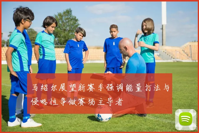 马绍尔展望新赛季强调能量打法与侵略性争做赛场主导者