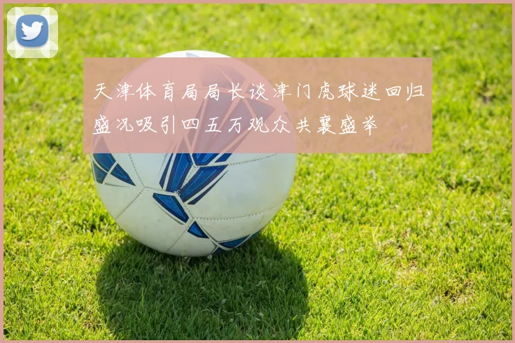 天津体育局局长谈津门虎球迷回归盛况吸引四五万观众共襄盛举