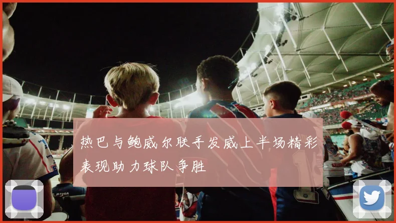 热巴与鲍威尔联手发威上半场精彩表现助力球队争胜
