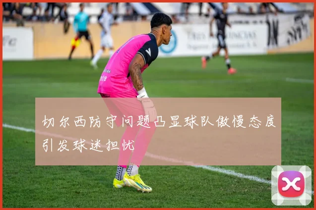 切尔西防守问题凸显球队傲慢态度引发球迷担忧