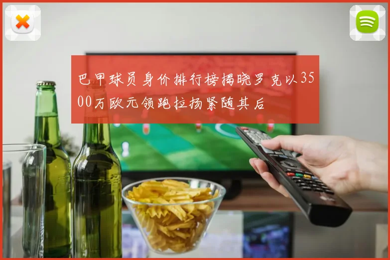 巴甲球员身价排行榜揭晓罗克以3500万欧元领跑拉扬紧随其后