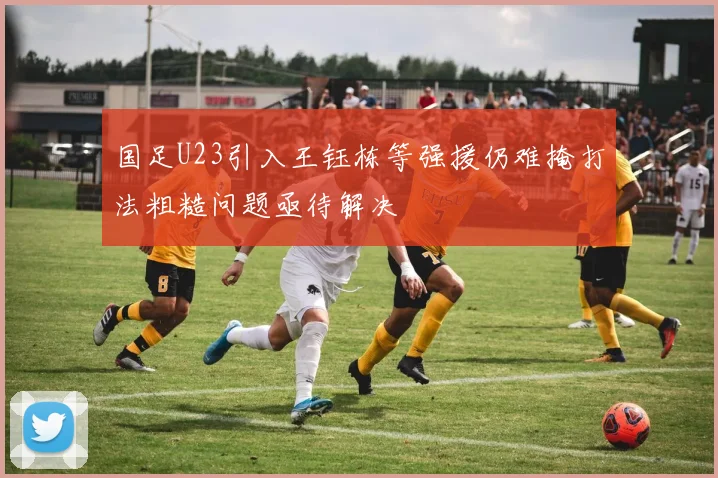 国足U23引入王钰栋等强援仍难掩打法粗糙问题亟待解决