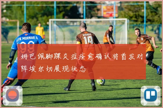姆巴佩脚踝炎症痊愈确认将首发对阵埃尔切展现状态