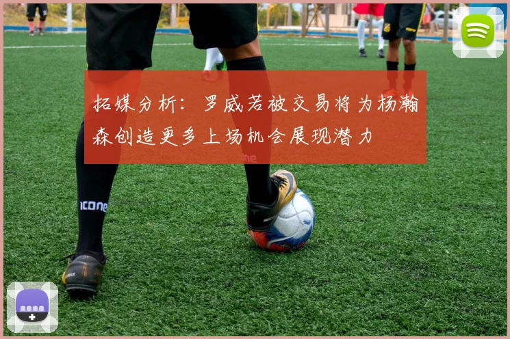 拓媒分析：罗威若被交易将为杨瀚森创造更多上场机会展现潜力