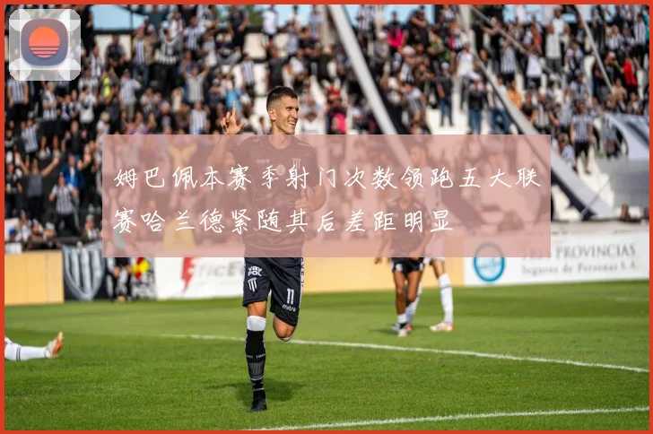 姆巴佩本赛季射门次数领跑五大联赛哈兰德紧随其后差距明显