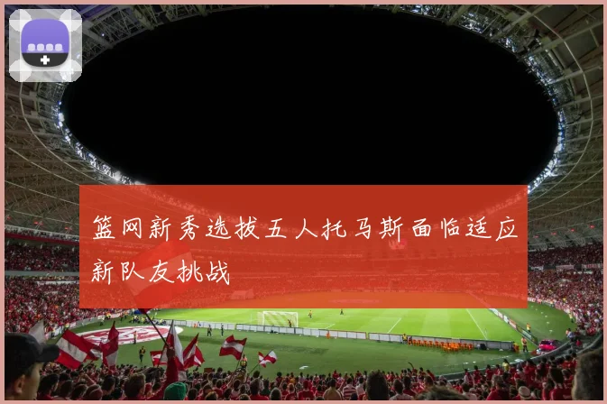 篮网新秀选拔五人托马斯面临适应新队友挑战