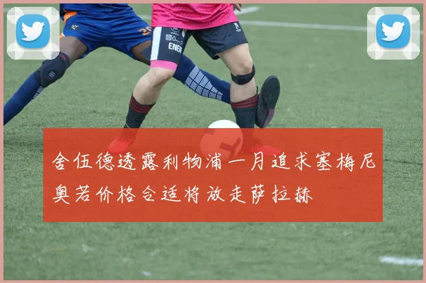 舍伍德透露利物浦一月追求塞梅尼奥若价格合适将放走萨拉赫