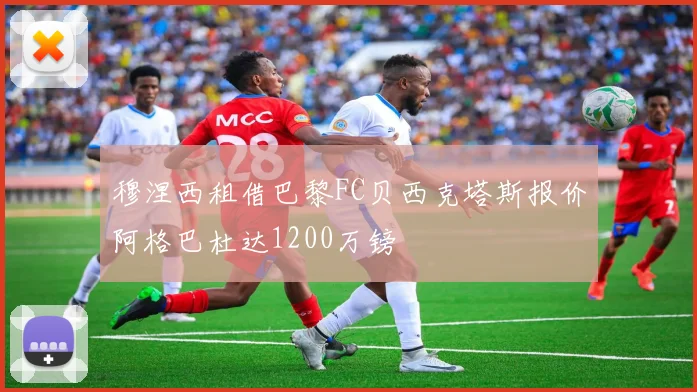 穆涅西租借巴黎FC贝西克塔斯报价阿格巴杜达1200万镑