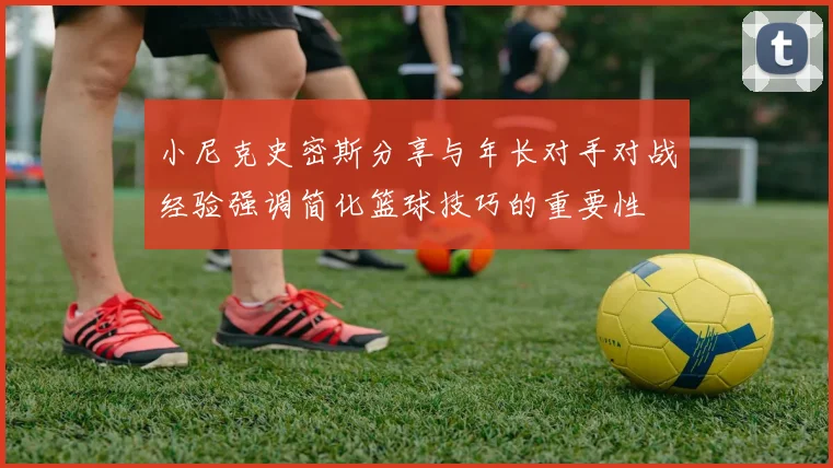 小尼克史密斯分享与年长对手对战经验强调简化篮球技巧的重要性