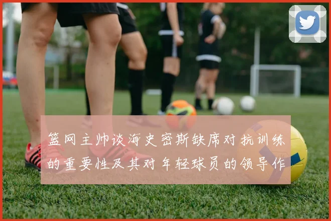 篮网主帅谈海史密斯缺席对抗训练的重要性及其对年轻球员的领导作用