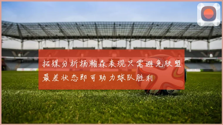 拓媒分析杨瀚森表现只需避免联盟最差状态即可助力球队胜利