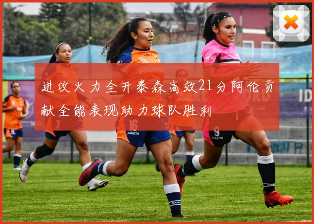 进攻火力全开泰森高效21分阿伦贡献全能表现助力球队胜利