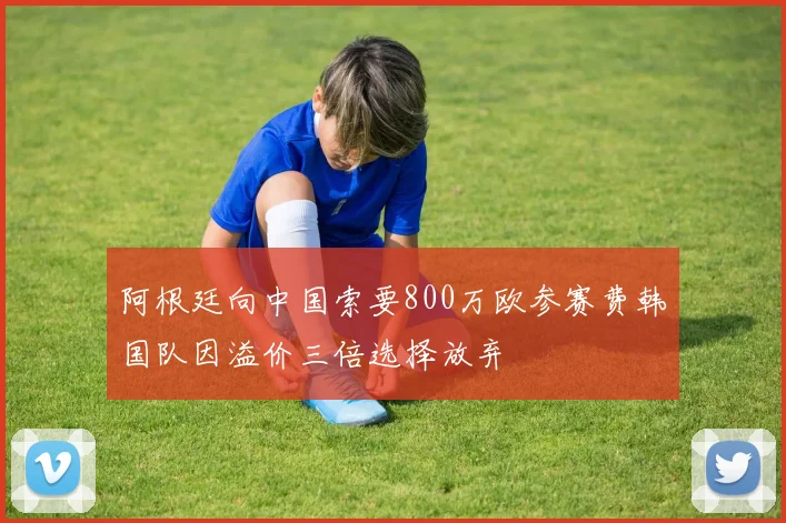 阿根廷向中国索要800万欧参赛费韩国队因溢价三倍选择放弃